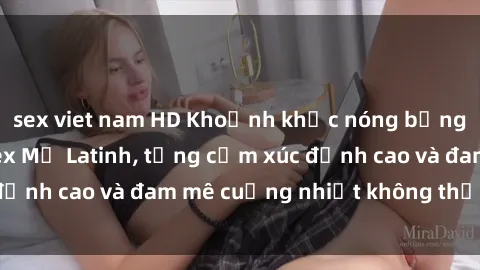 sex viet nam HD Khoảnh khắc nóng bỏng: Thăng hoa với sex Mỹ Latinh, từng cảm xúc đỉnh cao và đam mê cuồng nhiệt không thể chối từ!