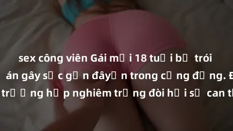 sex công viên Gái mới 18 tuổi bị trói và bị hiếp dâm: Vụ án gây sốc gần đâyến trong cộng đồng. Đây là một trường hợp nghiêm trọng đòi hỏi sự can thiệp mạnh mẽ từ phía công lý.