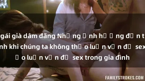 gái già dâm đãng Những ảnh hưởng đến tình cảm gia đình khi chúng ta không thảo luận vấn đề sex trong gia đình