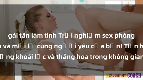 gái tân làm tình Trải nghiệm sex phòng tắm đầy kích thích và mới lạ cùng người yêu của bạn! Tận hưởng khoái lạc và thăng hoa trong không gian tắm ấm áp và gợi cảm.