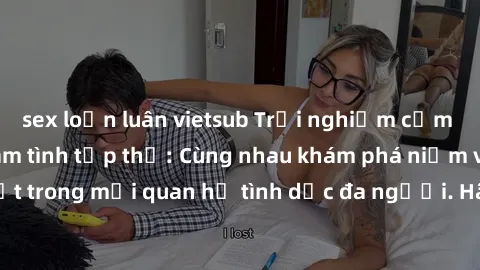 sex loạn luân vietsub Trải nghiệm cảm xúc mới mẻ với làm tình tập thể: Cùng nhau khám phá niềm vui và sự mãnh liệt trong mối quan hệ tình dục đa người. Hãy thử ngay để biết cảm giác thú vị này!