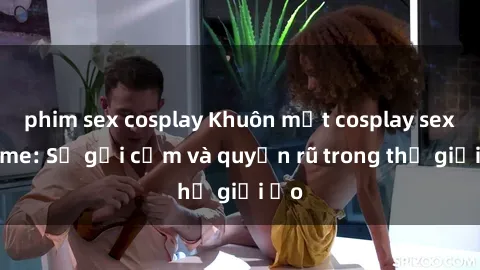 phim sex cosplay Khuôn mặt cosplay sex anime: Sự gợi cảm và quyến rũ trong thế giới ảo