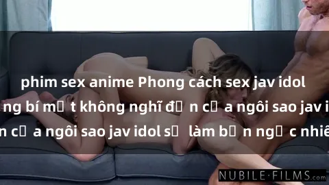 phim sex anime Phong cách sex jav idol siêu hấp dẫn: Những bí mật không nghĩ đến của ngôi sao jav idol sẽ làm bạn ngạc nhiên!