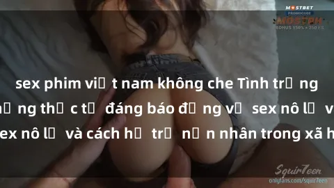 sex phim việt nam không che Tình trạng nô lệ tình dục: Những thực tế đáng báo động về sex nô lệ và cách hỗ trợ nạn nhân trong xã hội hiện nay