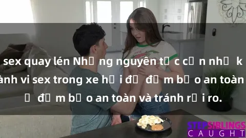 sex quay lén Những nguyên tắc cần nhớ khi thực hiện hành vi sex trong xe hơi để đảm bảo an toàn và tránh rủi ro.