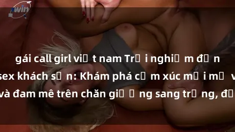 gái call girl việt nam Trải nghiệm đỉnh cao tình yêu tại sex khách sạn: Khám phá cảm xúc mới mẻ và đam mê trên chăn giường sang trọng, độc đáo, không giới hạn.