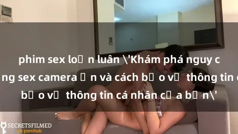 phim sex loạn luân 'Khám phá nguy cơ của việc sử dụng sex camera ẩn và cách bảo vệ thông tin cá nhân của bạn'