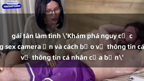 gái tân làm tình 'Khám phá nguy cơ của việc sử dụng sex camera ẩn và cách bảo vệ thông tin cá nhân của bạn'
