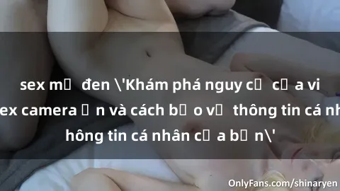 sex mỹ đen 'Khám phá nguy cơ của việc sử dụng sex camera ẩn và cách bảo vệ thông tin cá nhân của bạn'