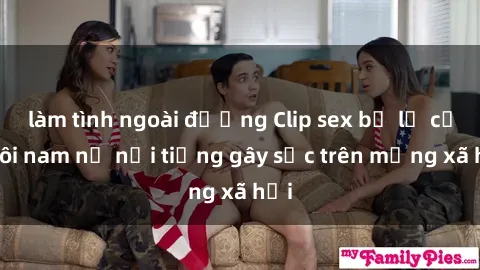 làm tình ngoài đường Clip sex bị lộ của đôi nam nữ nổi tiếng gây sốc trên mạng xã hội