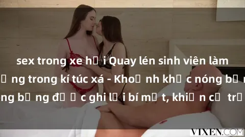 sex trong xe hơi Quay lén sinh viên làm tình ngay trên giường trong kí túc xá - Khoảnh khắc nóng bỏng được ghi lại bí mật, khiến cả trường học xôn xao.