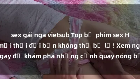 sex gái nga vietsub Top bộ phim sex Hàn Quốc hot nhất mọi thời đại bạn không thể bỏ lỡ! Xem ngay để khám phá những cảnh quay nóng bỏng, đầy nghẹt thở!