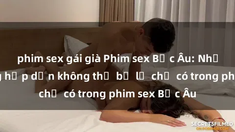phim sex gái già Phim sex Bắc Âu: Những cảnh nóng hấp dẫn không thể bỏ lỡ chỉ có trong phim sex Bắc Âu