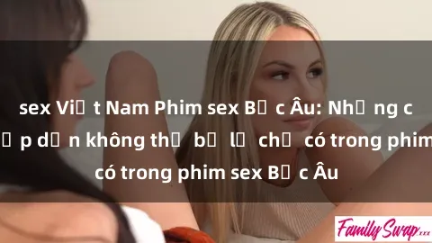 sex Việt Nam Phim sex Bắc Âu: Những cảnh nóng hấp dẫn không thể bỏ lỡ chỉ có trong phim sex Bắc Âu