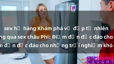 sex họ hàng Khám phá vẻ đẹp tự nhiên và văn hóa đa dạng qua sex châu Phi: Điểm đến độc đáo cho những trải nghiệm khó quên