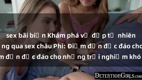 sex bãi biển Khám phá vẻ đẹp tự nhiên và văn hóa đa dạng qua sex châu Phi: Điểm đến độc đáo cho những trải nghiệm khó quên
