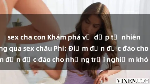 sex cha con Khám phá vẻ đẹp tự nhiên và văn hóa đa dạng qua sex châu Phi: Điểm đến độc đáo cho những trải nghiệm khó quên