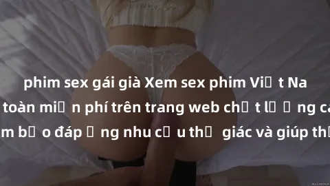 phim sex gái già Xem sex phim Việt Nam không che hoàn toàn miễn phí trên trang web chất lượng cao. Đảm bảo đáp ứng nhu cầu thị giác và giúp thỏa mãn mong muốn của bạn.