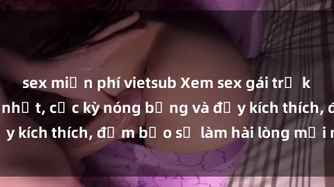 sex miễn phí vietsub Xem sex gái trẻ không che hấp dẫn nhất, cực kỳ nóng bỏng và đầy kích thích, đảm bảo sẽ làm hài lòng mọi người!