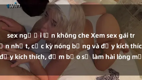 sex người lớn không che Xem sex gái trẻ không che hấp dẫn nhất, cực kỳ nóng bỏng và đầy kích thích, đảm bảo sẽ làm hài lòng mọi người!