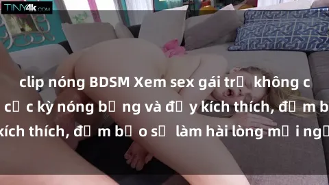 clip nóng BDSM Xem sex gái trẻ không che hấp dẫn nhất, cực kỳ nóng bỏng và đầy kích thích, đảm bảo sẽ làm hài lòng mọi người!