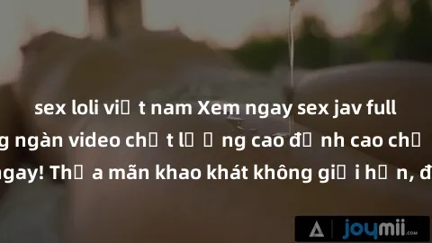 sex loli việt nam Xem ngay sex jav full HD miễn phí - Hàng ngàn video chất lượng cao đỉnh cao chỉ cần click vào ngay! Thỏa mãn khao khát không giới hạn, đón chờ những trải nghiệm mới lạ!