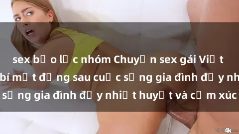 sex bạo lực nhóm Chuyện sex gái Việt có chồng: Những bí mật đằng sau cuộc sống gia đình đầy nhiệt huyết và cảm xúc