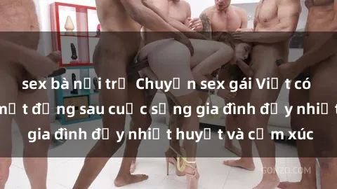 sex bà nội trợ Chuyện sex gái Việt có chồng: Những bí mật đằng sau cuộc sống gia đình đầy nhiệt huyết và cảm xúc