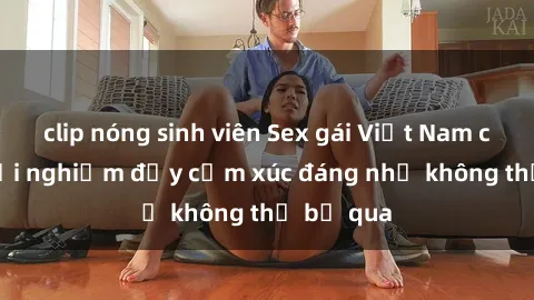 clip nóng sinh viên Sex gái Việt Nam có con: Trải nghiệm đầy cảm xúc đáng nhớ không thể bỏ qua