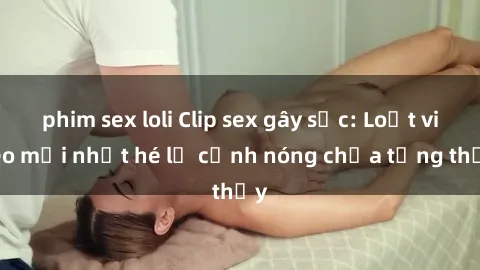 phim sex loli Clip sex gây sốc: Loạt video mới nhất hé lộ cảnh nóng chưa từng thấy