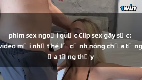 phim sex ngoại quốc Clip sex gây sốc: Loạt video mới nhất hé lộ cảnh nóng chưa từng thấy