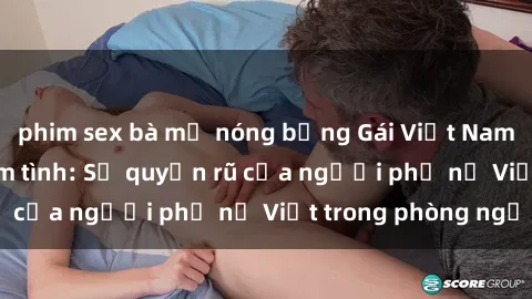 phim sex bà mẹ nóng bỏng Gái Việt Nam nóng bỏng khi làm tình: Sự quyến rũ của người phụ nữ Việt trong phòng ngủ