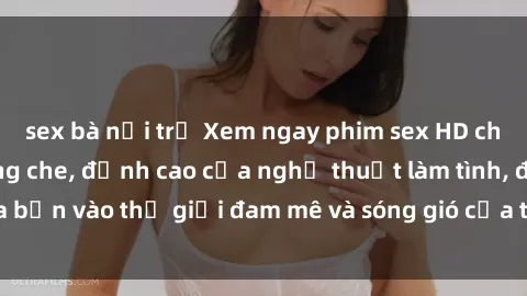 sex bà nội trợ Xem ngay phim sex HD chất lượng cao không che, đỉnh cao của nghệ thuật làm tình, đưa bạn vào thế giới đam mê và sóng gió của tình yêu không giới hạn.