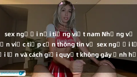 sex người nổi tiếng việt nam Những vấn đề liên quan đến việc tiếp cận thông tin về sex người lớn và cách giải quyết không gây ảnh hưởng đến trẻ em