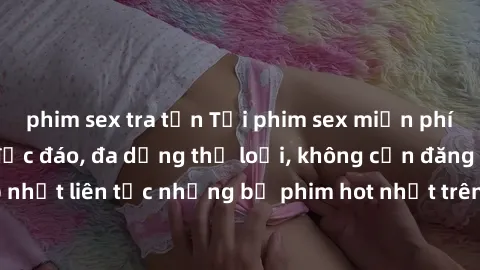 phim sex tra tấn Tải phim sex miễn phí chất lượng cao độc đáo, đa dạng thể loại, không cần đăng ký tài khoản. Cập nhật liên tục những bộ phim hot nhất trên thị trường. Sự lựa chọn hàng đầu cho người y