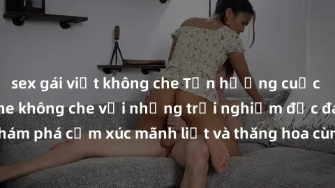 sex gái việt không che Tận hưởng cuộc sống tình dục online không che với những trải nghiệm độc đáo và mới lạ. Khám phá cảm xúc mãnh liệt và thăng hoa cùng đối tác tại các trang web chuyên nghiệp.
