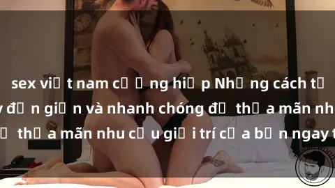 sex việt nam cưỡng hiếp Những cách tải phim sex về máy đơn giản và nhanh chóng để thỏa mãn nhu cầu giải trí của bạn ngay tại nhà