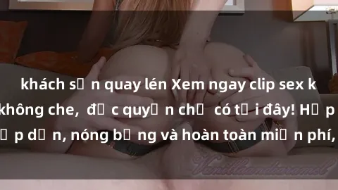 khách sạn quay lén Xem ngay clip sex không che cực hot, không che,  độc quyền chỉ có tại đây! Hấp dẫn, nóng bỏng và hoàn toàn miễn phí, không thể bỏ qua!