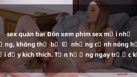 sex quán bar Đón xem phim sex mới nhất đang hot trên mạng, không thể bỏ lỡ những cảnh nóng hổi đầy kích thích. Tận hưởng ngay trước khi bị xoá chóng mặt!