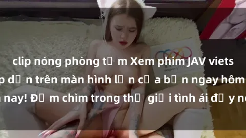 clip nóng phòng tắm Xem phim JAV vietsub mới nhất và hấp dẫn trên màn hình lớn của bạn ngay hôm nay! Đắm chìm trong thế giới tình ái đầy nóng bỏng và kích thích.