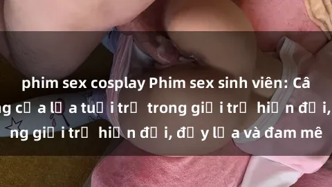 phim sex cosplay Phim sex sinh viên: Câu chuyện nóng bỏng của lứa tuổi trẻ trong giới trẻ hiện đại, đầy lửa và đam mê