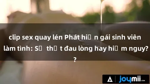 clip sex quay lén Phát hiện gái sinh viên làm tình: Sự thật đau lòng hay hiểm nguy?