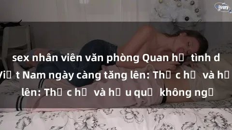 sex nhân viên văn phòng Quan hệ tình dục của nữ sinh Việt Nam ngày càng tăng lên: Thực hư và hậu quả không ngờ