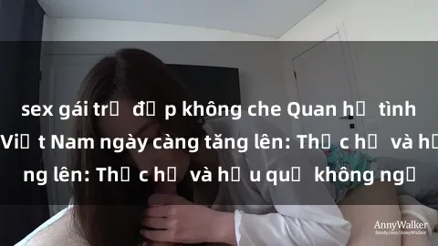 sex gái trẻ đẹp không che Quan hệ tình dục của nữ sinh Việt Nam ngày càng tăng lên: Thực hư và hậu quả không ngờ