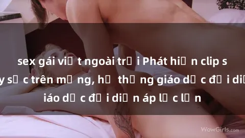 sex gái việt ngoài trời Phát hiện clip sex nữ sinh gây sốc trên mạng, hệ thống giáo dục đối diện áp lực lớn