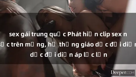 sex gái trung quốc Phát hiện clip sex nữ sinh gây sốc trên mạng, hệ thống giáo dục đối diện áp lực lớn