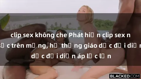clip sex không che Phát hiện clip sex nữ sinh gây sốc trên mạng, hệ thống giáo dục đối diện áp lực lớn