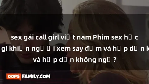 sex gái call girl việt nam Phim sex học sinh: Điều gì khiến người xem say đắm và hấp dẫn không ngờ?