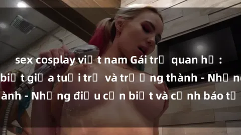 sex cosplay việt nam Gái trẻ quan hệ: Mối quan hệ khác biệt giữa tuổi trẻ và trưởng thành - Những điều cần biết và cảnh báo từ chuyên gia