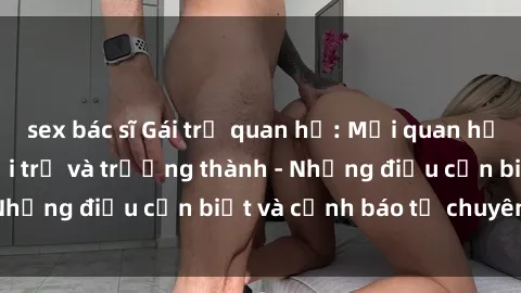 sex bác sĩ Gái trẻ quan hệ: Mối quan hệ khác biệt giữa tuổi trẻ và trưởng thành - Những điều cần biết và cảnh báo từ chuyên gia